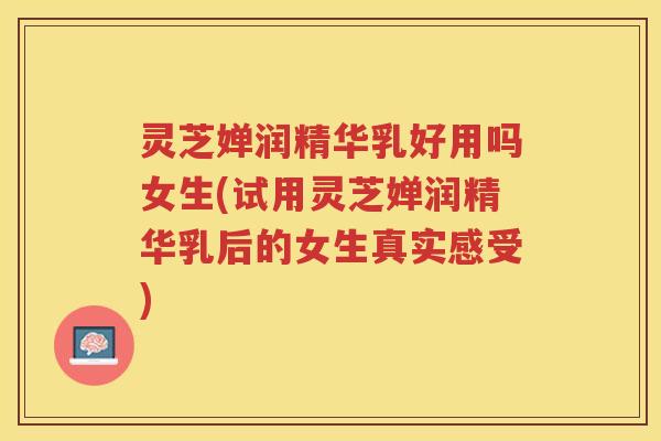 灵芝婵润精华乳好用吗女生(试用灵芝婵润精华乳后的女生真实感受)