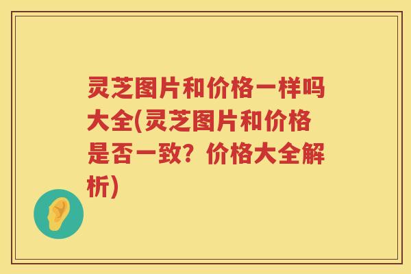 灵芝图片和价格一样吗大全(灵芝图片和价格是否一致？价格大全解析)