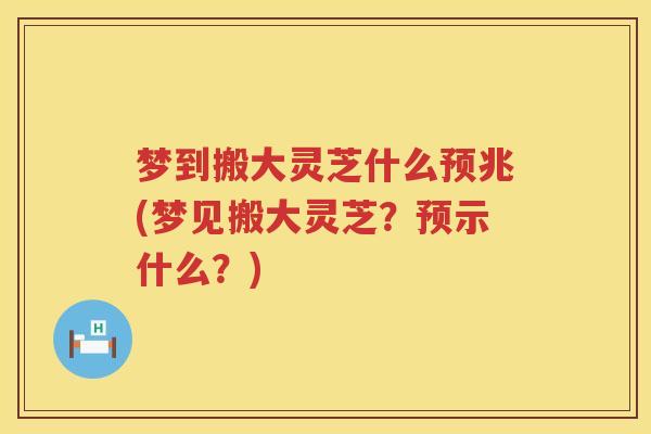 梦到搬大灵芝什么预兆(梦见搬大灵芝？预示什么？)
