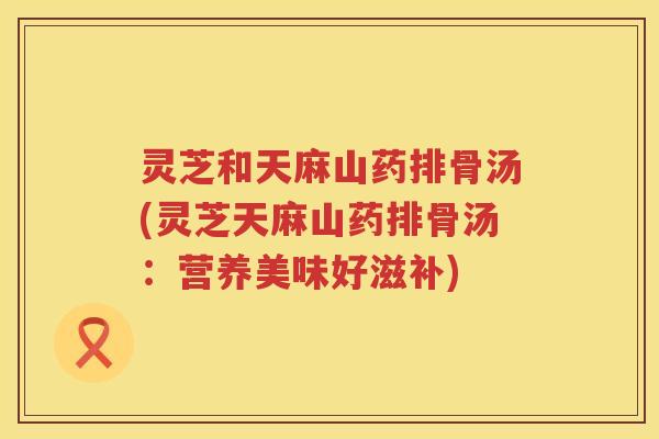 灵芝和天麻山药排骨汤(灵芝天麻山药排骨汤：营养美味好滋补)