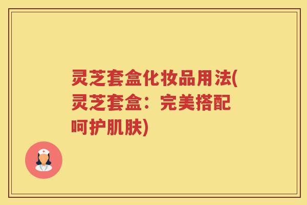 灵芝套盒化妆品用法(灵芝套盒:完美搭配 呵护) 灵芝套盒化妆品用法(灵芝套盒:完美搭配 呵护)