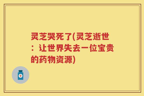 灵芝哭死了(灵芝逝世：让世界失去一位宝贵的资源)