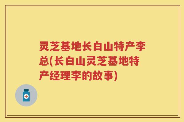 灵芝基地长白山特产李总(长白山灵芝基地特产经理李的故事) 灵芝基地长白山特产李总(长白山灵芝基地特产经理李的故事)