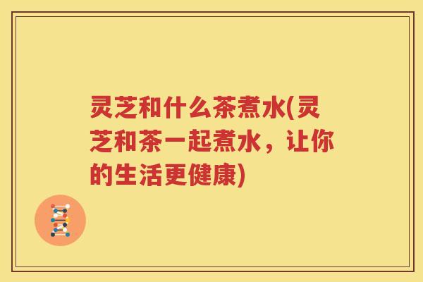 灵芝和什么茶煮水(灵芝和茶一起煮水,让你的生活更健康) 灵芝和什么茶煮水(灵芝和茶一起煮水,让你的生活更健康)