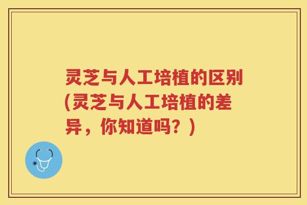 灵芝与人工培植的区别(灵芝与人工培植的差异,你知道吗?) 灵芝与人工培植的区别(灵芝与人工培植的差异,你知道吗?)