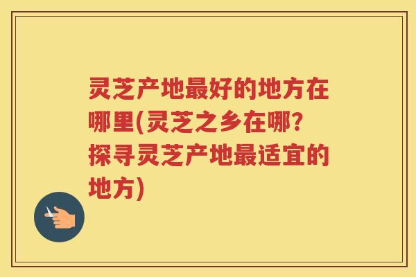 灵芝产地好的地方在哪里(灵芝之乡在哪?探寻灵芝产地适宜的地方) 灵芝产地好的地方在哪里(灵芝之乡在哪?探寻灵芝产地适宜的地方)