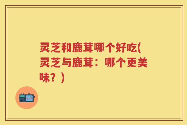 灵芝和鹿茸哪个好吃(灵芝与鹿茸：哪个更美味？)