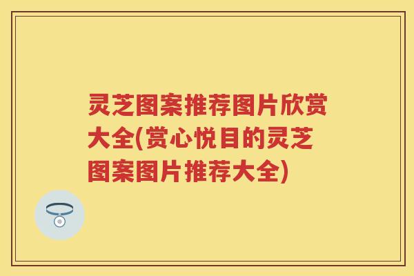 灵芝图案推荐图片欣赏大全(赏心悦目的灵芝图案图片推荐大全) 灵芝图案推荐图片欣赏大全(赏心悦目的灵芝图案图片推荐大全)