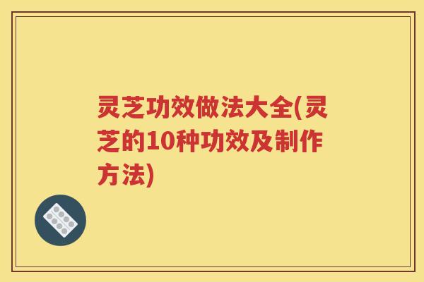 灵芝功效做法大全(灵芝的10种功效及制作方法)