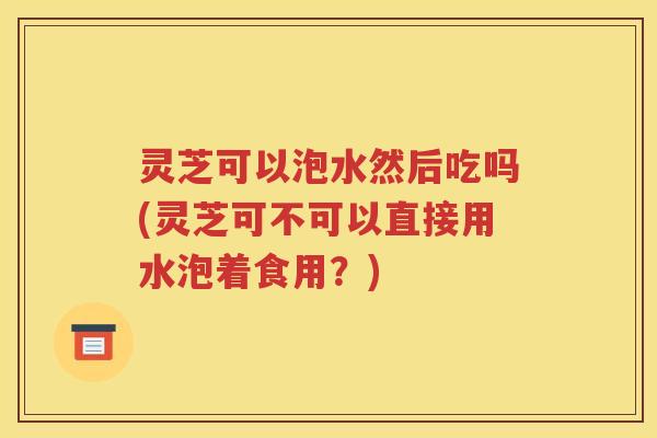 灵芝可以泡水然后吃吗(灵芝可不可以直接用水泡着食用？)