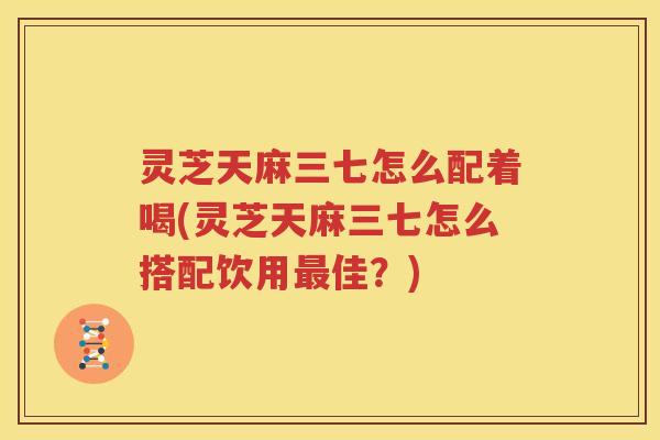 灵芝天麻三七怎么配着喝(灵芝天麻三七怎么搭配饮用佳？)