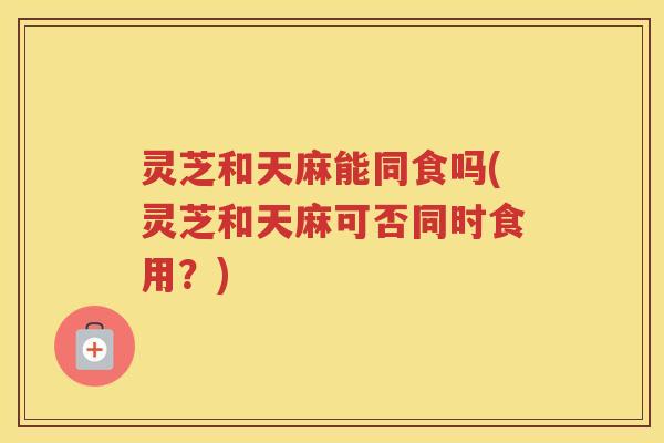 灵芝和天麻能同食吗(灵芝和天麻可否同时食用？)