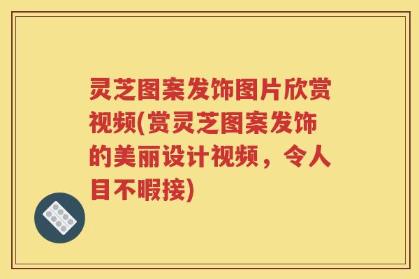 灵芝图案发饰图片欣赏视频(赏灵芝图案发饰的美丽设计视频,令人目不暇接) 灵芝图案发饰图片欣赏视频(赏灵芝图案发饰的美丽设计视频,令人目不暇接)