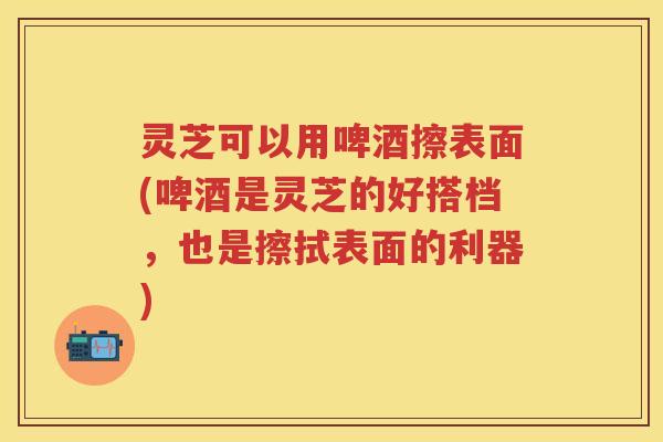 灵芝可以用啤酒擦表面(啤酒是灵芝的好搭档，也是擦拭表面的利器)