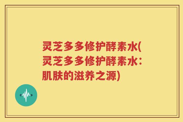 灵芝多多修护酵素水(灵芝多多修护酵素水：的滋养之源)