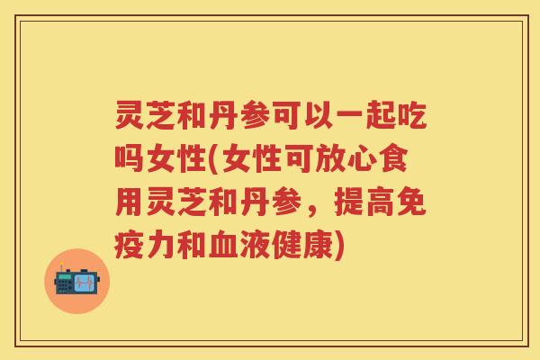 灵芝和丹参可以一起吃吗女性(女性可放心食用灵芝和丹参，提高免疫力和液健康)