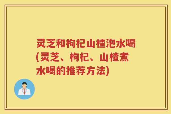 灵芝和枸杞山楂泡水喝(灵芝、枸杞、山楂煮水喝的推荐方法) 灵芝和枸杞山楂泡水喝(灵芝、枸杞、山楂煮水喝的推荐方法)