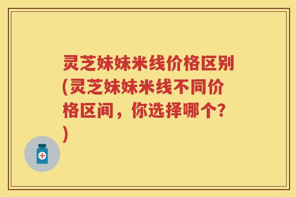 灵芝妹妹米线价格区别(灵芝妹妹米线不同价格区间,你选择哪个?) 灵芝妹妹米线价格区别(灵芝妹妹米线不同价格区间,你选择哪个?)
