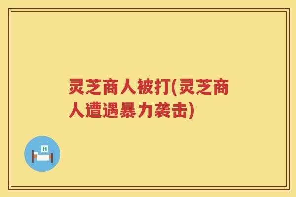 灵芝商人被打(灵芝商人遭遇暴力袭击)