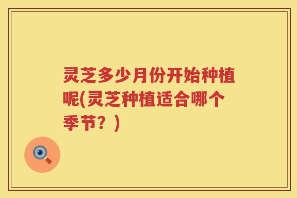 灵芝多少月份开始种植呢(灵芝种植适合哪个季节?) 灵芝多少月份开始种植呢(灵芝种植适合哪个季节?)
