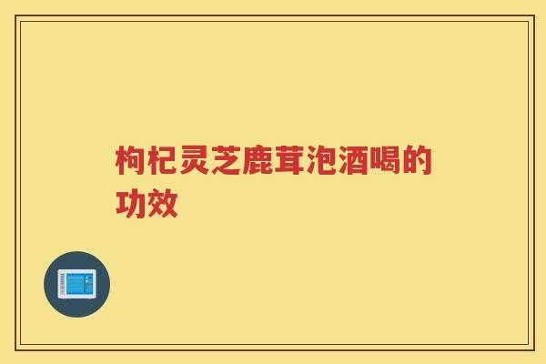 枸杞灵芝鹿茸泡酒喝的功效