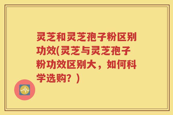 灵芝和灵芝孢子粉区别功效(灵芝与灵芝孢子粉功效区别大，如何科学选购？)