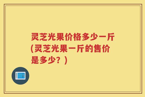 灵芝光果价格多少一斤(灵芝光果一斤的售价是多少？)