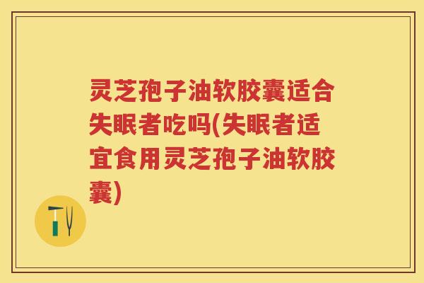灵芝孢子油软胶囊适合者吃吗(者适宜食用灵芝孢子油软胶囊)