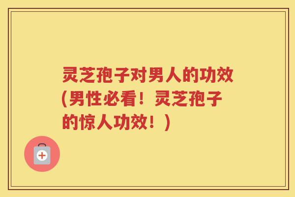 灵芝孢子对男人的功效(男性必看！灵芝孢子的惊人功效！)