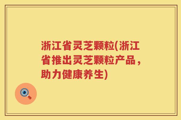 浙江省灵芝颗粒(浙江省推出灵芝颗粒产品，助力健康养生)