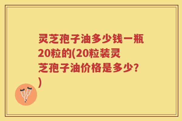 灵芝孢子油多少钱一瓶20粒的(20粒装灵芝孢子油价格是多少？)