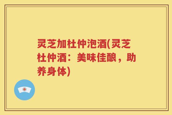 灵芝加杜仲泡酒(灵芝杜仲酒:美味佳酿,助养身体) 灵芝加杜仲泡酒(灵芝杜仲酒:美味佳酿,助养身体)