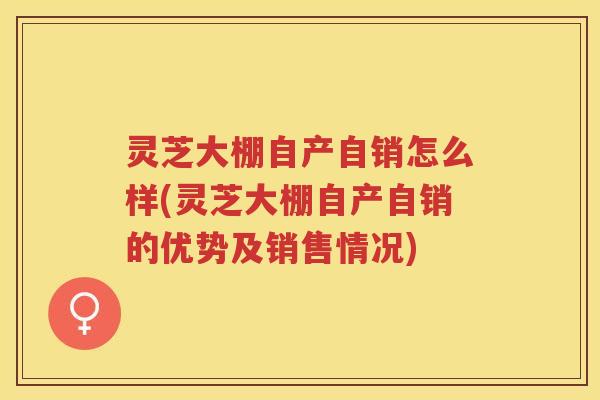 灵芝大棚自产自销怎么样(灵芝大棚自产自销的优势及销售情况)