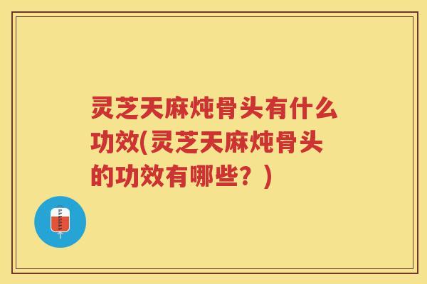 灵芝天麻炖骨头有什么功效(灵芝天麻炖骨头的功效有哪些？)