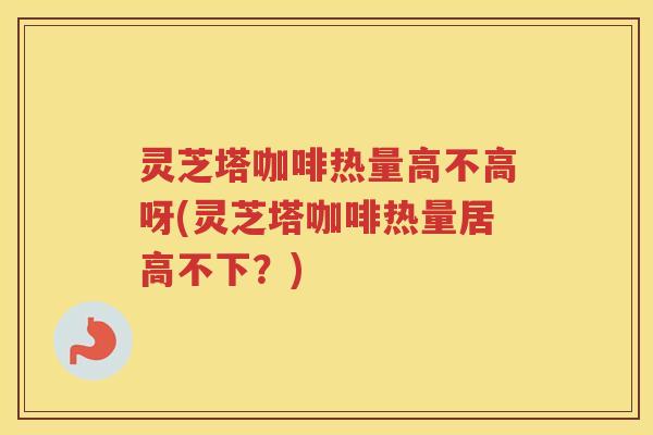 灵芝塔咖啡热量高不高呀(灵芝塔咖啡热量居高不下？)