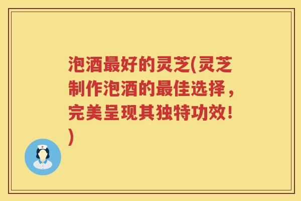 泡酒好的灵芝(灵芝制作泡酒的佳选择，完美呈现其独特功效！)