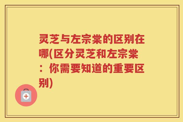 灵芝与左宗棠的区别在哪(区分灵芝和左宗棠：你需要知道的重要区别)