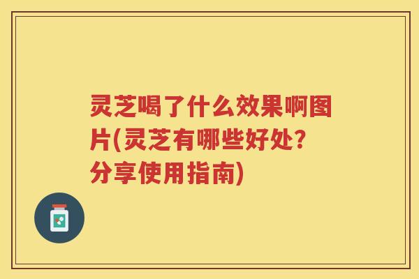 灵芝喝了什么效果啊图片(灵芝有哪些好处？分享使用指南)