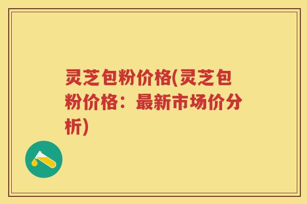 灵芝包粉价格(灵芝包粉价格：新市场价分析)