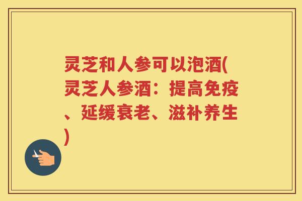 灵芝和人参可以泡酒(灵芝人参酒：提高免疫、延缓、滋补养生)