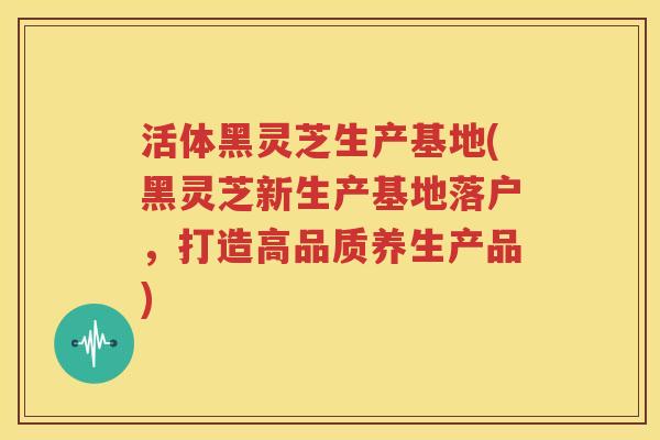 活体黑灵芝生产基地(黑灵芝新生产基地落户，打造高品质养生产品)