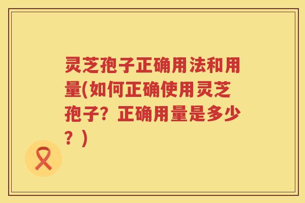 灵芝孢子正确用法和用量(如何正确使用灵芝孢子？正确用量是多少？)