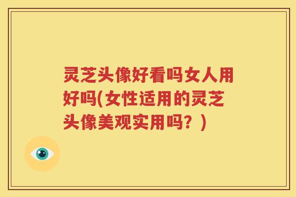 灵芝头像好看吗女人用好吗(女性适用的灵芝头像美观实用吗？)