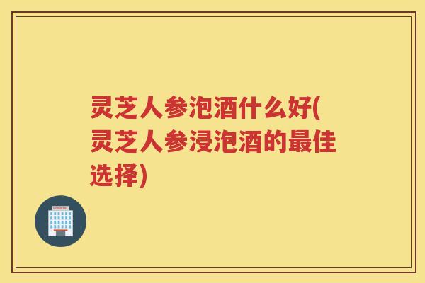 灵芝人参泡酒什么好(灵芝人参浸泡酒的佳选择)