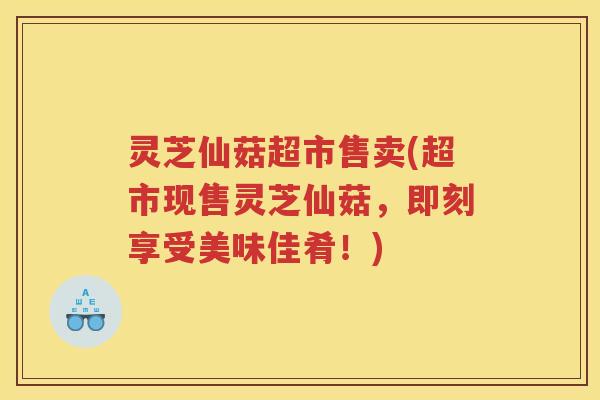 灵芝仙菇超市售卖(超市现售灵芝仙菇,即刻享受美味佳肴!) 灵芝仙菇超市售卖(超市现售灵芝仙菇,即刻享受美味佳肴!)