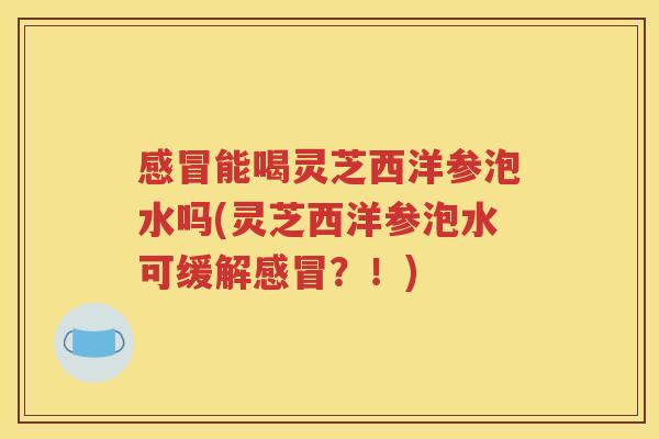 能喝灵芝西洋参泡水吗(灵芝西洋参泡水可缓解？！)