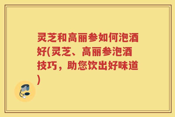 灵芝和高丽参如何泡酒好(灵芝、高丽参泡酒技巧,助您饮出好味道) 灵芝和高丽参如何泡酒好(灵芝、高丽参泡酒技巧,助您饮出好味道)