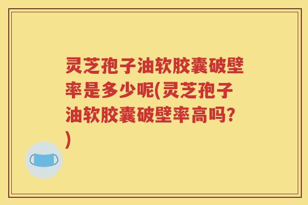 灵芝孢子油软胶囊破壁率是多少呢(灵芝孢子油软胶囊破壁率高吗？)