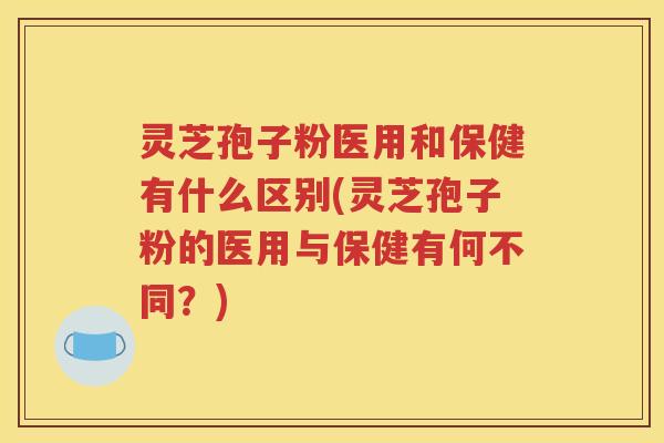 灵芝孢子粉医用和保健有什么区别(灵芝孢子粉的医用与保健有何不同？)