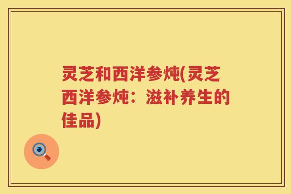 灵芝和西洋参炖(灵芝西洋参炖：滋补养生的佳品)